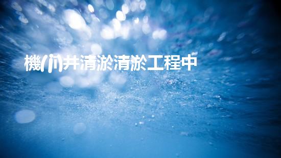 機(jī)井清淤清淤工程中的關(guān)鍵技術(shù)與實(shí)踐探討，你能否了解其背后的秘密與挑戰(zhàn)？